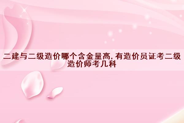 二建与二级造价哪个含金量高,有造价员证考二级造价师考几科 二建与二级造价哪个含金量高,有造价员证考二级造价师考几科