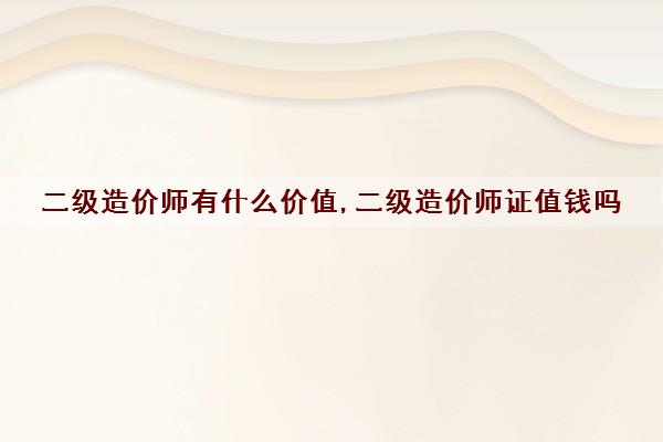 二级造价师有什么价值,二级造价师证值钱吗