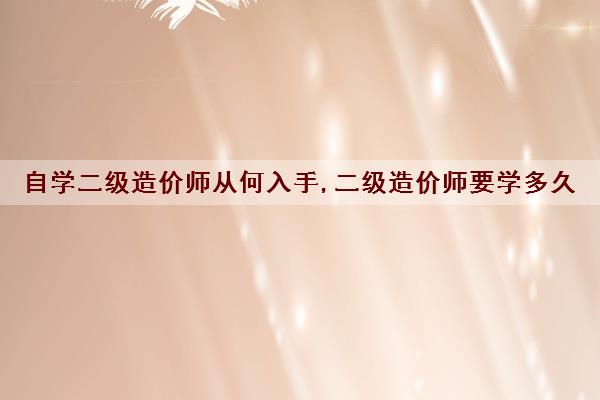 自学二级造价师从何入手,二级造价师要学多久