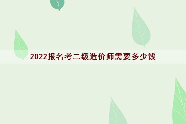 2022报名考二级造价师需要多少钱 2022报名考二级造价师需要多少钱