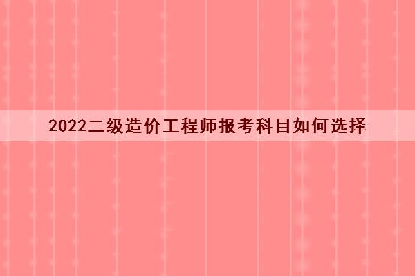 2022二级造价工程师报考科目如何选择 2022二级造价工程师报考科目如何选择