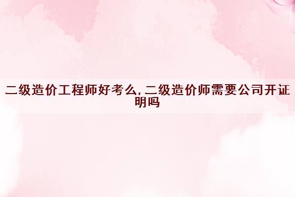 二级造价工程师好考么,二级造价师需要公司开证明吗 二级造价工程师好考么,二级造价师需要公司开证明吗