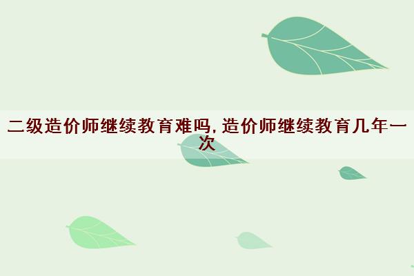 二级造价师继续教育难吗,造价师继续教育几年一次