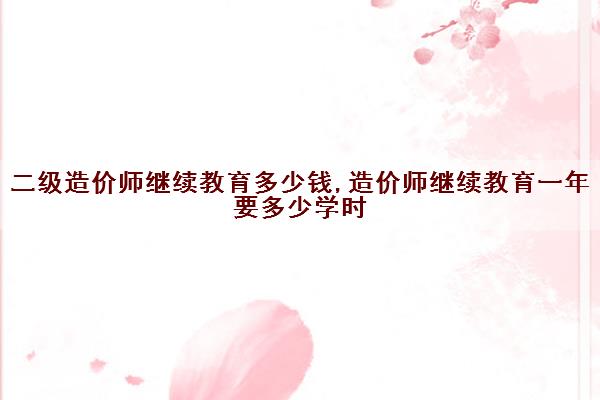 二级造价师继续教育多少钱,造价师继续教育一年要多少学时 二级造价师继续教育多少钱,造价师继续教育一年要多少学时