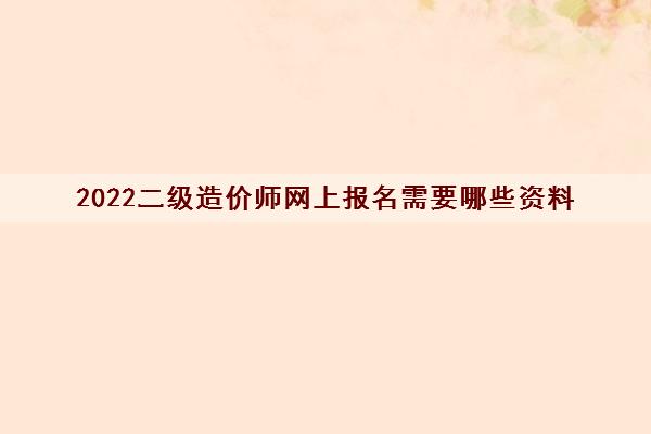 2022二级造价师网上报名需要哪些资料 2022二级造价师网上报名需要哪些资料