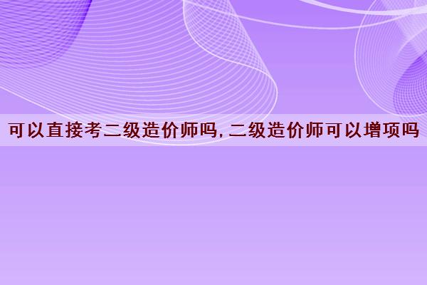 可以直接考二级造价师吗,二级造价师可以增项吗 可以直接考二级造价师吗,二级造价师可以增项吗