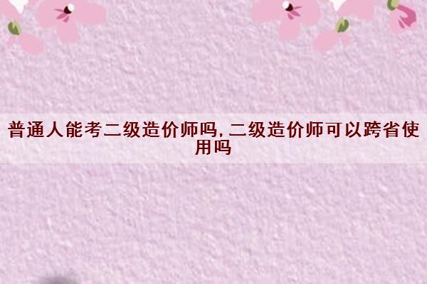 普通人能考二级造价师吗,二级造价师可以跨省使用吗