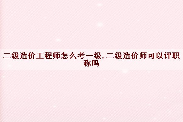 二级造价工程师怎么考一级,二级造价师可以评职称吗 二级造价工程师怎么考一级,二级造价师可以评职称吗