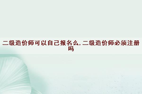 二级造价师可以自己报名么,二级造价师必须注册吗