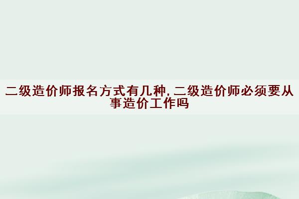 二级造价师报名方式有几种,二级造价师必须要从事造价工作吗
