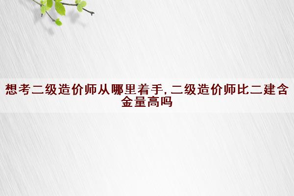 想考二级造价师从哪里着手,二级造价师比二建含金量高吗 想考二级造价师从哪里着手,二级造价师比二建含金量高吗