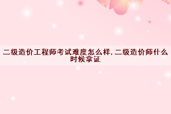 二级造价工程师考试难度怎么样,二级造价师什么时候拿证