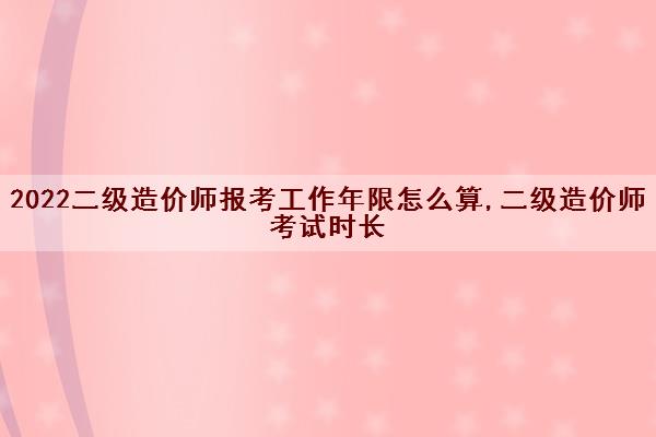 2022二级造价师报考工作年限怎么算,二级造价师考试时长