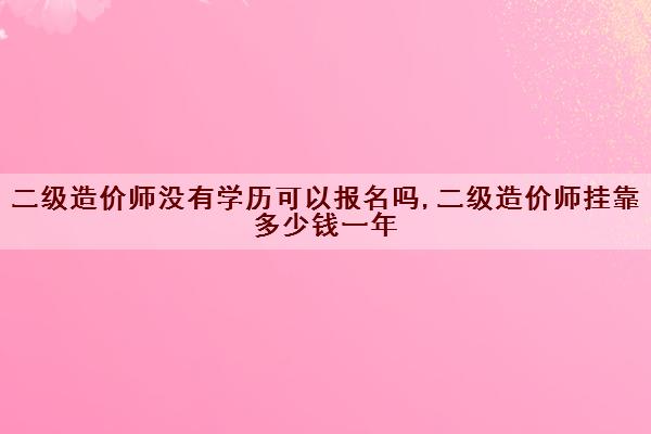 二级造价师没有学历可以报名吗,二级造价师挂靠多少钱一年