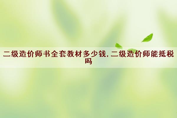 二级造价师书全套教材多少钱,二级造价师能抵税吗 二级造价师书全套教材多少钱,二级造价师能抵税吗