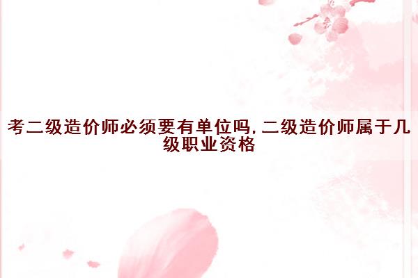 考二级造价师必须要有单位吗,二级造价师属于几级职业资格