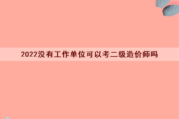 2022没有工作单位可以考二级造价师吗 2022没有工作单位可以考二级造价师吗