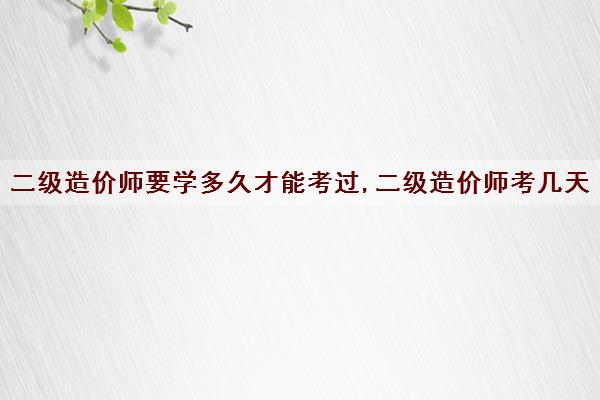 二级造价师要学多久才能考过,二级造价师考几天