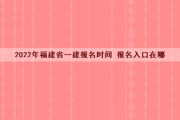 2022年福建省一建报名时间 报名入口在哪 2022年福建省一建报名时间 报名入口在哪