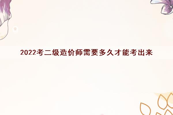 2022考二级造价师需要多久才能考出来