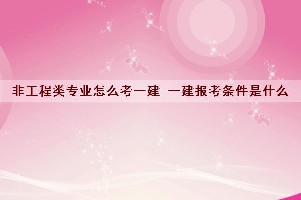 非工程类专业怎么考一建 一建报考条件是什么 非工程类专业怎么考一建 一建报考条件是什么
