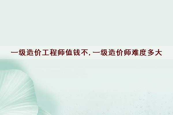 一级造价工程师值钱不,一级造价师难度多大