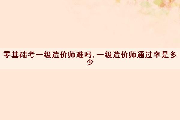 零基础考一级造价师难吗,一级造价师***是多少 零基础考一级造价师难吗,一级造价师***是多少