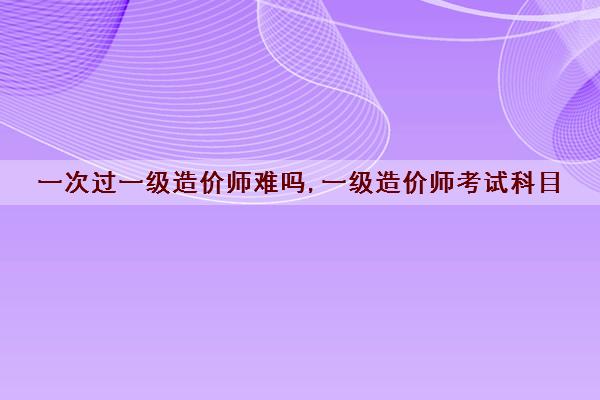 一次过一级造价师难吗,一级造价师考试科目 一次过一级造价师难吗,一级造价师考试科目