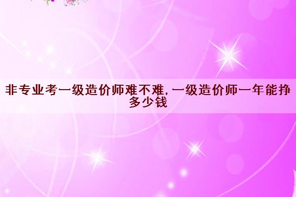 非专业考一级造价师难不难,一级造价师一年能挣多少钱 非专业考一级造价师难不难,一级造价师一年能挣多少钱