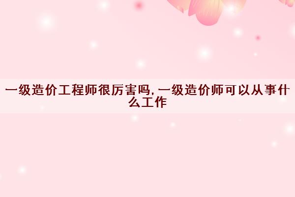 一级造价工程师很厉害吗,一级造价师可以从事什么工作