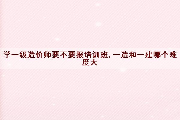 学一级造价师要不要报培训班,一造和一建哪个难度大