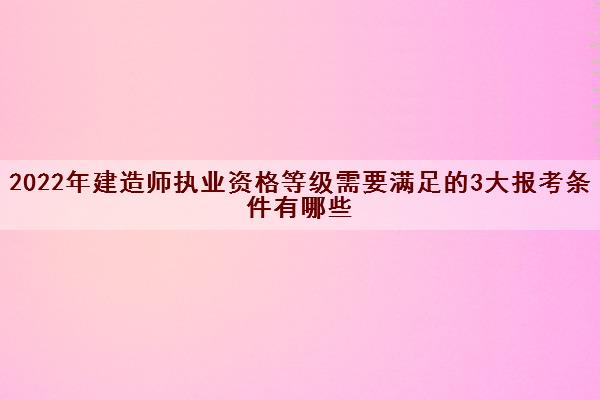 2022年建造师执业资格等级需要满足的3大报考条件有哪些 2022年建造师执业资格等级需要满足的3大报考条件有哪些