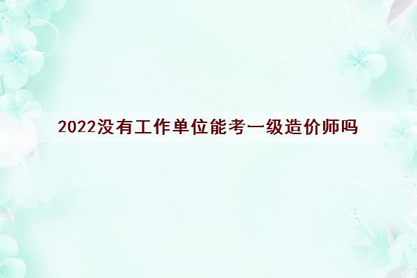 2022没有工作单位能考一级造价师吗 2022没有工作单位能考一级造价师吗