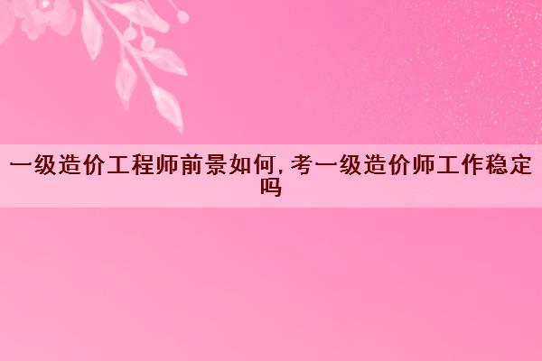 一级造价工程师前景如何,考一级造价师工作稳定吗