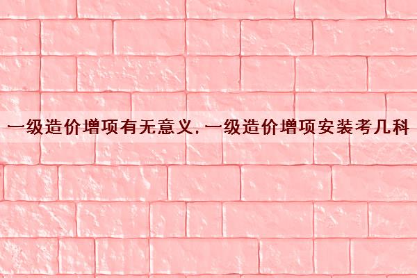 一级造价增项有无意义,一级造价增项安装考几科