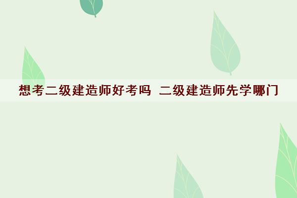 想考二级建造师好考吗 二级建造师先学哪门 想考二级建造师好考吗 二级建造师先学哪门