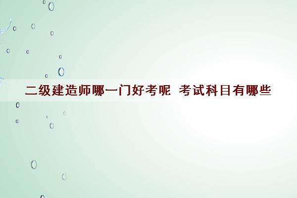 二级建造师哪一门好考呢 考试科目有哪些