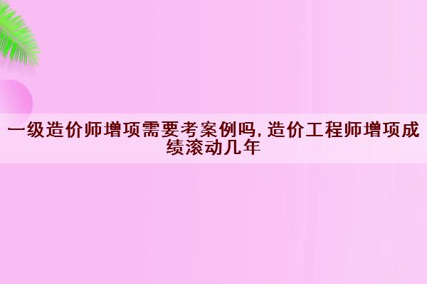 一级造价师增项需要考案例吗,造价工程师增项成绩滚动几年 一级造价师增项需要考案例吗,造价工程师增项成绩滚动几年