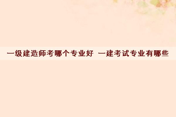 一级建造师考哪个专业好 一建考试专业有哪些 一级建造师考哪个专业好 一建考试专业有哪些