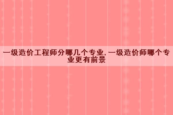 一级造价工程师分哪几个专业,一级造价师哪个专业更有前景 一级造价工程师分哪几个专业,一级造价师哪个专业更有前景