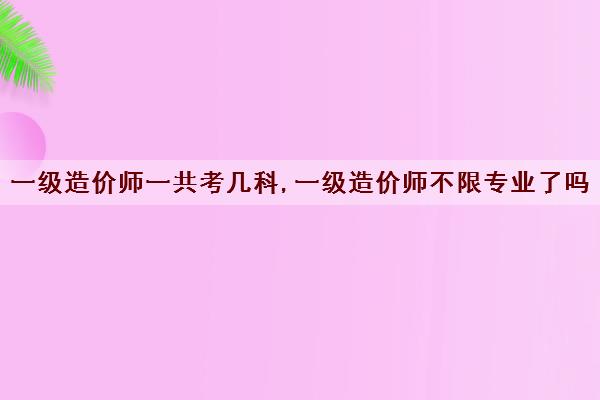 一级造价师一共考几科,一级造价师不限专业了吗