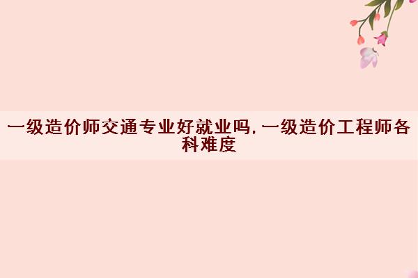 一级造价师交通专业好就业吗,一级造价工程师各科难度