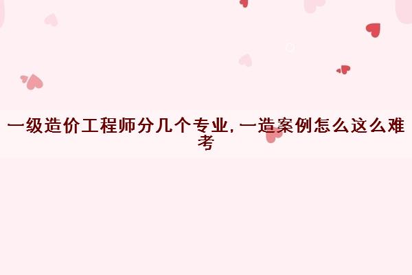 一级造价工程师分几个专业,一造案例怎么这么难考 一级造价工程师分几个专业,一造案例怎么这么难考