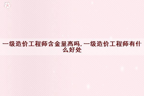 一级造价工程师含金量高吗,一级造价工程师有什么好处