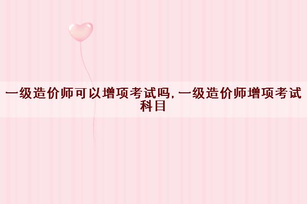 一级造价师可以增项考试吗,一级造价师增项考试科目 一级造价师可以增项考试吗,一级造价师增项考试科目