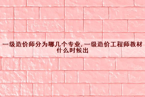 一级造价师分为哪几个专业,一级造价工程师教材什么时候出