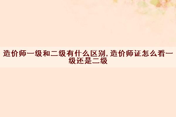 造价师一级和二级有什么区别,造价师证怎么看一级还是二级