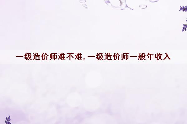 一级造价师难不难,一级造价师一般年收入