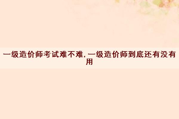 一级造价师考试难不难,一级造价师到底还有没有用