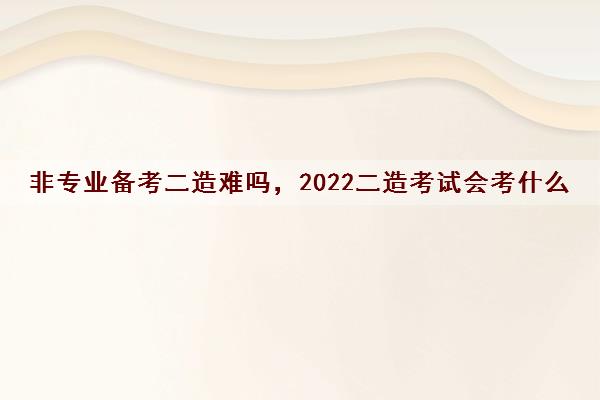 非专业备考二造难吗，2022二造考试会考什么